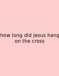 How Long Did Jesus Hang On The Cross