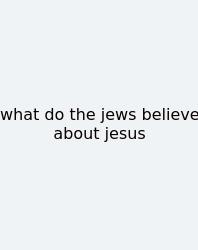 What Do The Jews Believe About Jesus